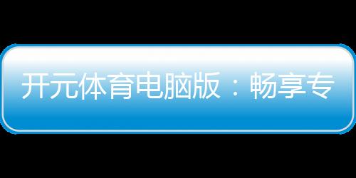开元体育电脑版：畅享专业棋牌与电子游艺的极致体验