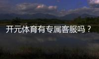 开元体育有专属客服吗？平台客服服务体验深度解析
