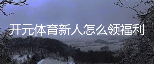 开元体育新人怎么领福利？手把手教你轻松获取新人礼包