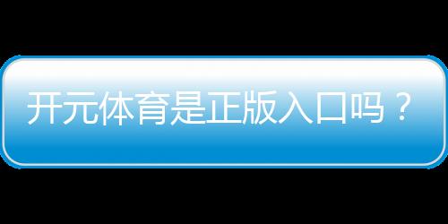 开元体育是正版入口吗？权威验证与安全投注指南