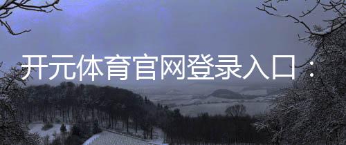 开元体育官网登录入口：畅享顶级棋牌电游的极致体验
