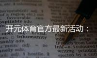 开元体育官方最新活动：限时豪礼与惊喜优惠等你来拿