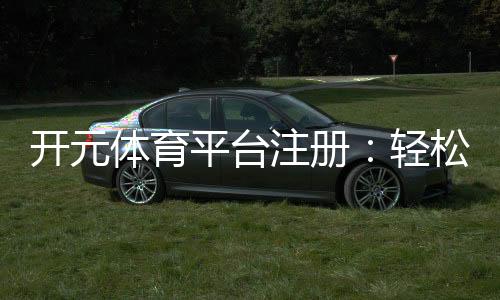 开元体育平台注册：轻松开启您的专业体育投注之旅