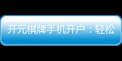 开元棋牌手机开户：轻松三步完成注册畅享顶级棋牌乐趣