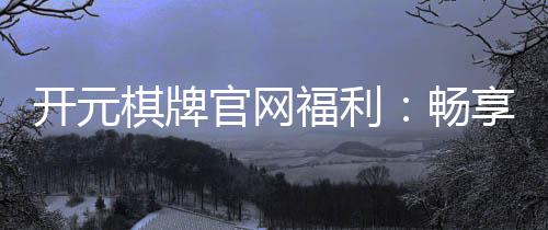 开元棋牌官网福利：畅享豪华礼遇与惊喜活动