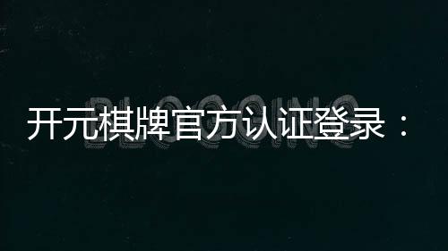 开元棋牌官方认证登录：安全便捷的一站式游戏入口
