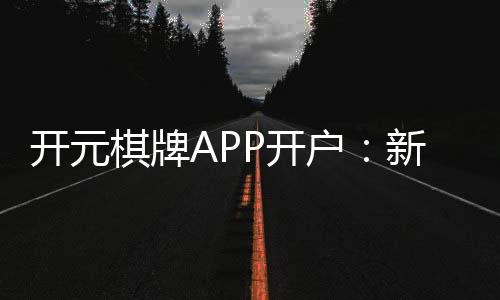 开元棋牌APP开户：新手必看注册教程与开户优惠指南