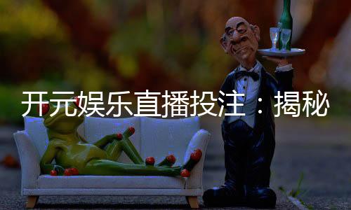 开元娱乐直播投注：揭秘真人荷官与高赔率赛事的黄金组合
