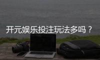 开元娱乐投注玩法多吗？资深玩家揭秘平台特色与游戏选择