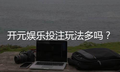 开元娱乐投注玩法多吗？资深玩家揭秘平台特色与游戏选择