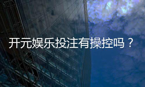 开元娱乐投注有操控吗？深度解析平台公平性与玩家实测反馈