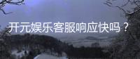 开元娱乐客服响应快吗？实测体验告诉你答案