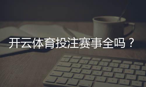 开云体育投注赛事全吗?赛事覆盖、热门项目与投注限制全面解析