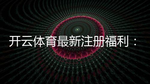 开云体育最新注册福利:新手领取攻略与奖励规则详解