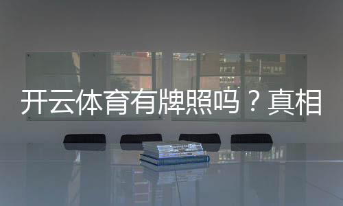 开云体育有牌照吗？真相揭秘与牌照查询方法