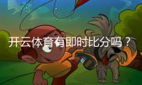 开云体育有即时比分吗？实时比分功能、延迟与查看方法全解析