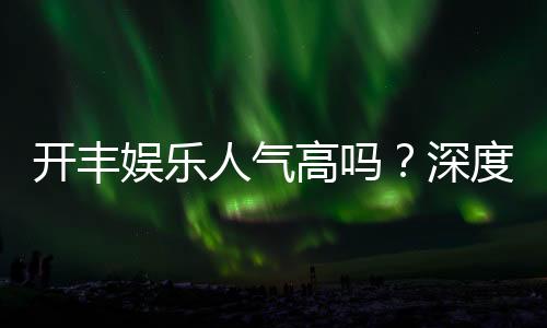 开丰娱乐人气高吗？深度解析其火爆原因与玩家真实反馈