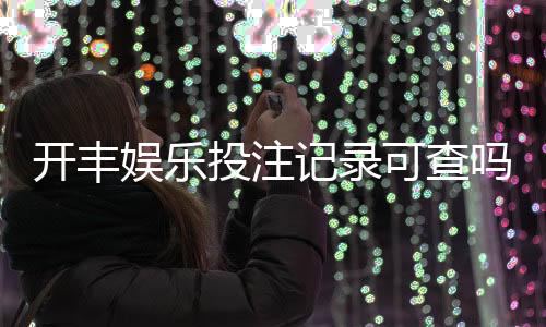 开丰娱乐投注记录可查吗？一文详解查询方法与注意事项