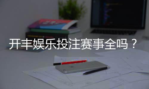 开丰娱乐投注赛事全吗？深度解析平台赛事覆盖与玩家体验