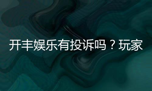 开丰娱乐有投诉吗？玩家真实反馈与平台服务解析