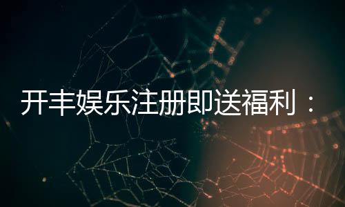 开丰娱乐注册即送福利：新会员专享豪礼首存即赠888元彩金