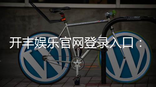 开丰娱乐官网登录入口：畅享顶级棋牌电游的尊贵体验