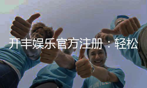 开丰娱乐官方注册：轻松完成开户畅享顶级游戏体验