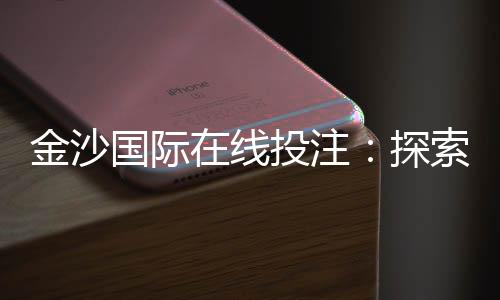 金沙国际在线投注：探索顶级娱乐平台的赢利秘诀