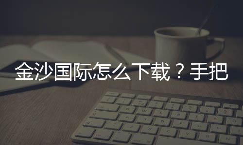 金沙国际怎么下载？手把手教你轻松获取官方APP