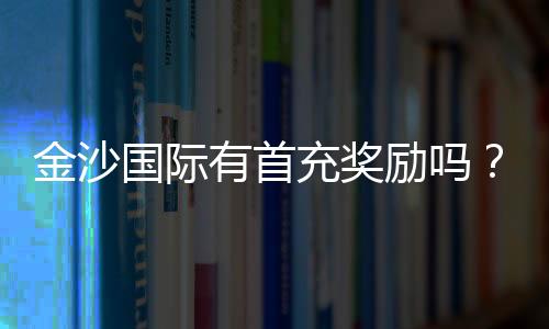 金沙国际有首充奖励吗？新会员首存福利详解
