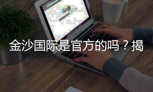 金沙国际是官方的吗？揭秘平台背景与安全认证详情
