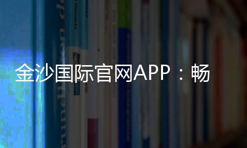 金沙国际官网APP：畅享顶级棋牌娱乐与电子游艺体验