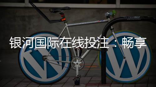 银河国际在线投注：畅享顶级娱乐体验与高额返水优惠