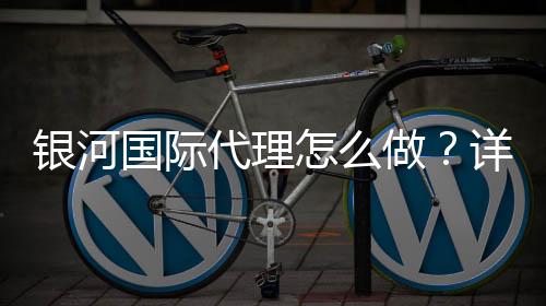 银河国际代理怎么做?详细申请流程与实战经验分享