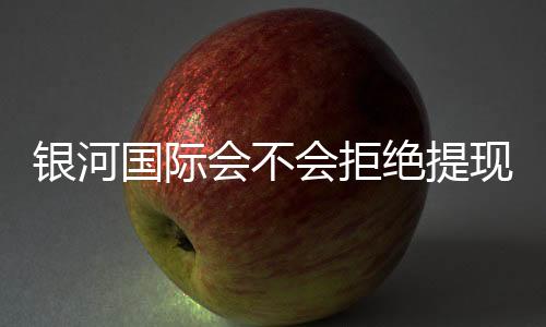 银河国际会不会拒绝提现？深度解析平台出款规则与玩家应对策略