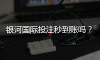 银河国际投注秒到账吗？实测到账速度与使用体验分享