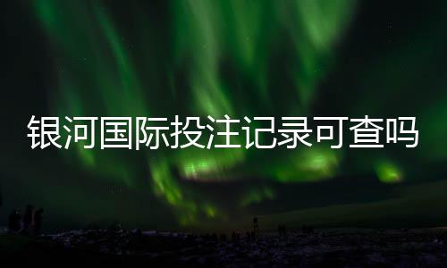 银河国际投注记录可查吗？一文详解查询方法与注意事项