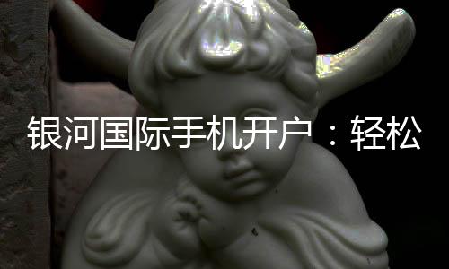 银河国际手机开户：轻松三步完成注册畅享顶级娱乐体验
