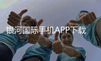 银河国际手机APP下载：畅享顶级娱乐体验的必备神器