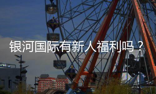 银河国际有新人福利吗？新会员注册即享多重豪礼