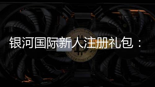 银河国际新人注册礼包：畅享豪华礼遇与高额返利