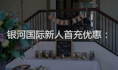 银河国际新人首充优惠：注册即享高额返利与专属礼包