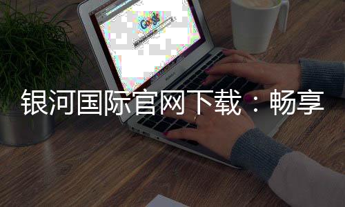 银河国际官网下载：畅享顶级棋牌娱乐与电子游艺的完美体验