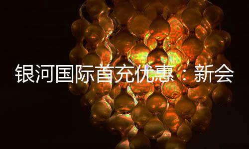 银河国际首充优惠：新会员专享高额返利与独家礼包