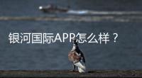 银河国际APP怎么样？资深玩家带你全面评测体验