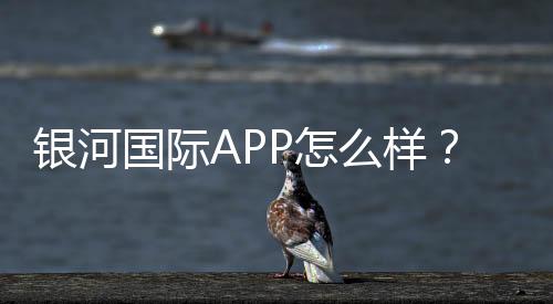 银河国际APP怎么样？资深玩家带你全面评测体验