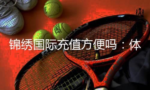 锦绣国际充值方便吗：体验告诉你