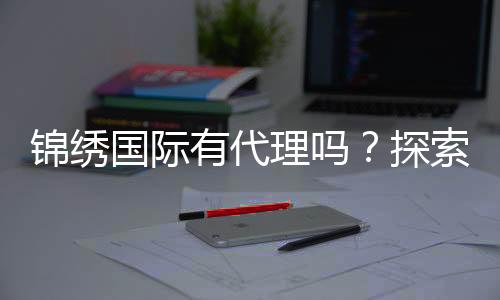 锦绣国际有代理吗?探索无限商机的魅力之旅