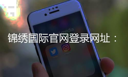 锦绣国际官网登录网址：最新活动资讯