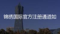 锦绣国际官方注册通道如何顺利开启？
